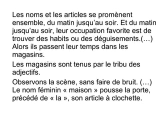 Les noms et les articles se promènent ensemble, du matin jusqu’au soir. Et du matin jusqu’au soir, leur occupation favorite est de trouver des habits ou des déguisements.(…) Alors ils passent leur temps dans les magasins. Les magasins sont tenus par le tribu des adjectifs. Observons la scène, sans faire de bruit. (…) Le nom féminin « maison » pousse la porte, précédé de « la », son article à clochette. 
