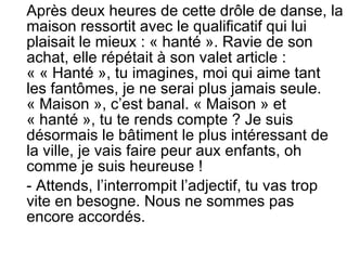 Après deux heures de cette drôle de danse, la maison ressortit avec le qualificatif qui lui plaisait le mieux : « hanté ». Ravie de son achat, elle répétait à son valet article : « « Hanté », tu imagines, moi qui aime tant les fantômes, je ne serai plus jamais seule. « Maison », c’est banal. « Maison » et « hanté », tu te rends compte ? Je suis désormais le bâtiment le plus intéressant de la ville, je vais faire peur aux enfants, oh comme je suis heureuse ! - Attends, l’interrompit l’adjectif, tu vas trop vite en besogne. Nous ne sommes pas encore accordés. 