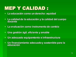 MEP Y CALIDAD :  La educación como un derecho: equidad La calidad de la educación y la calidad del cuerpo docente La evaluación como instrumento de cambio Una gestión ágil, eficiente y amable  Un adecuado equipamiento e infraestructura Un financiamiento adecuado y sostenible para la educación 