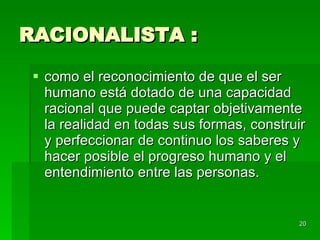 RACIONALISTA : como el reconocimiento de que el ser humano está dotado de una capacidad racional que puede captar objetivamente la realidad en todas sus formas, construir y perfeccionar de continuo los saberes y hacer posible el progreso humano y el entendimiento entre las personas.  