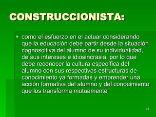 CONSTRUCCIONISTA: como el esfuerzo en el actuar considerando que la educación debe partir desde la situación cognoscitiva del alumno de su individualidad, de sus intereses e idiosincrasia, por lo que debe reconocer la cultura específica del alumno con sus respectivas estructuras de conocimiento ya formadas y emprender una acción formativa del alumno y del conocimiento que los transforma mutuamente"  