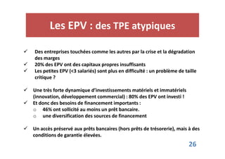 Les EPV : des TPE atypiques 
 Des entreprises touchées comme les autres par la crise et la dégradation 
des marges 
 20% des EPV ont des capitaux propres insuffisants 
 Les petites EPV (3 salariés) sont plus en difficulté : un problème de taille 
critique ? 
26 
 Une très forte dynamique d’investissements matériels et immatériels 
(innovation, développement commercial) : 80% des EPV ont investi ! 
 Et donc des besoins de financement importants : 
o 46% ont sollicité au moins un prêt bancaire. 
o une diversification des sources de financement 
 Un accès préservé aux prêts bancaires (hors prêts de trésorerie), mais à des 
conditions de garantie élevées. 
 