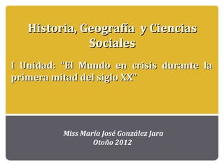 Historia, Geografía y Ciencias
              Sociales
I Unidad: “El Mundo en crisis durante la
primera mitad del siglo XX”




          Miss María José González Jara
                  Otoño 2012
 