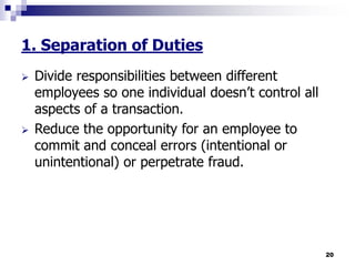 20
1. Separation of Duties
 Divide responsibilities between different
employees so one individual doesn’t control all
aspects of a transaction.
 Reduce the opportunity for an employee to
commit and conceal errors (intentional or
unintentional) or perpetrate fraud.
 