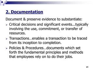 21
2. Documentation
Document & preserve evidence to substantiate:
 Critical decisions and significant events...typically
involving the use, commitment, or transfer of
resources.
 Transactions…enables a transaction to be traced
from its inception to completion.
 Policies & Procedures…documents which set
forth the fundamental principles and methods
that employees rely on to do their jobs.
 