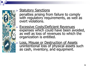 9
 Statutory Sanctions
penalties arising from failure to comply
with regulatory requirements, as well as
overt violations.
 Excessive Costs/Deficient Revenues
expenses which could have been avoided,
as well as loss of revenues to which the
organization is entitled.
 Loss, Misuse or Destruction of Assets
unintentional loss of physical assets such
as cash, inventory, and equipment.
 