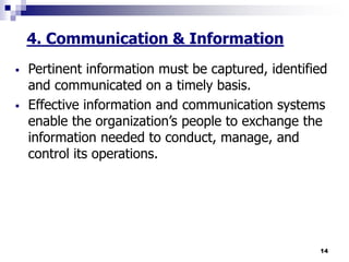 14
4. Communication & Information
 Pertinent information must be captured, identified
and communicated on a timely basis.
 Effective information and communication systems
enable the organization’s people to exchange the
information needed to conduct, manage, and
control its operations.
 