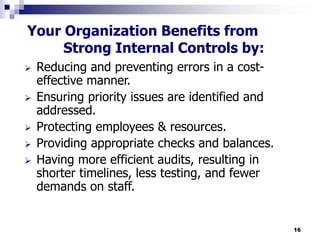 16
Your Organization Benefits from
Strong Internal Controls by:
 Reducing and preventing errors in a cost-
effective manner.
 Ensuring priority issues are identified and
addressed.
 Protecting employees & resources.
 Providing appropriate checks and balances.
 Having more efficient audits, resulting in
shorter timelines, less testing, and fewer
demands on staff.
 