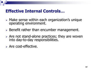 17
Effective Internal Controls…
 Make sense within each organization’s unique
operating environment.
 Benefit rather than encumber management.
 Are not stand-alone practices; they are woven
into day-to-day responsibilities.
 Are cost-effective.
 