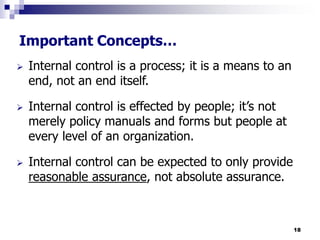 18
Important Concepts…
 Internal control is a process; it is a means to an
end, not an end itself.
 Internal control is effected by people; it’s not
merely policy manuals and forms but people at
every level of an organization.
 Internal control can be expected to only provide
reasonable assurance, not absolute assurance.
 