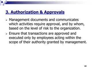 22
3. Authorization & Approvals
 Management documents and communicates
which activities require approval, and by whom,
based on the level of risk to the organization.
 Ensure that transactions are approved and
executed only by employees acting within the
scope of their authority granted by management.
 