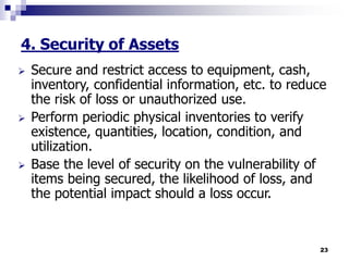 23
4. Security of Assets
 Secure and restrict access to equipment, cash,
inventory, confidential information, etc. to reduce
the risk of loss or unauthorized use.
 Perform periodic physical inventories to verify
existence, quantities, location, condition, and
utilization.
 Base the level of security on the vulnerability of
items being secured, the likelihood of loss, and
the potential impact should a loss occur.
 