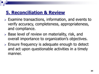 24
5. Reconciliation & Review
 Examine transactions, information, and events to
verify accuracy, completeness, appropriateness,
and compliance.
 Base level of review on materiality, risk, and
overall importance to organization’s objectives.
 Ensure frequency is adequate enough to detect
and act upon questionable activities in a timely
manner.
 