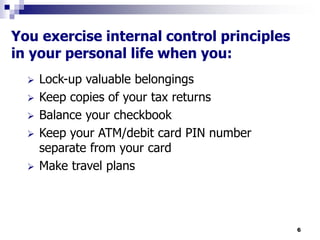 6
You exercise internal control principles
in your personal life when you:
 Lock-up valuable belongings
 Keep copies of your tax returns
 Balance your checkbook
 Keep your ATM/debit card PIN number
separate from your card
 Make travel plans
 