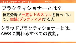 クラウドプラクティショナーとは #finjaws
プラクティショナーとは？
特定分野で一定以上のスキルを持ってい
て、実践(プラクティス)する人
クラウドプラクティショナーとは、
AWSに関わるすべての役割。
 