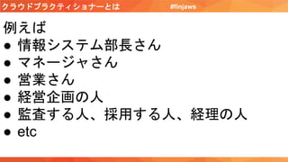 クラウドプラクティショナーとは #finjaws
例えば
● 情報システム部長さん
● マネージャさん
● 営業さん
● 経営企画の人
● 監査する人、採用する人、経理の人
● etc
 