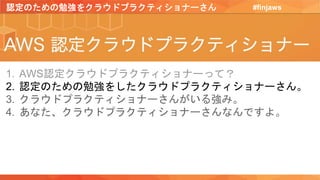 #finjaws
1. AWS認定クラウドプラクティショナーって？
2. 認定のための勉強をしたクラウドプラクティショナーさん。
3. クラウドプラクティショナーさんがいる強み。
4. あなた、クラウドプラクティショナーさんなんですよ。
認定のための勉強をクラウドプラクティショナーさん
 