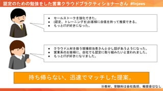 認定のための勉強をした営業クラウドプラクティショナーさん #finjaws
● セールストークを強化できた。
● (認定、トレーニングを)お客様に自信を持って推奨できる。
● もっとITが好きになった。
● クラウド人材を扱う現場担当者さんと少し話があうようになった。
● 営業系のお客様に、自社でも認定に取り組みたいと言われました。
● もっとITが好きになりました。
※教材、受験料は会社負担、報奨金はなし
持ち帰らない、迅速でマッチした提案。
 
