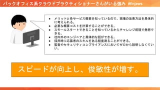 バックオフィス系クラウドプラクティショナーさんがいる強み #finjaws
● メリットと各サービス概要を知っているので、現場の改善方法を具体的
に考えられる。
● 必要な概算コストを計算することができる。
● スモールスタートできることを知っているからチャレンジ前提で発想で
きる。
● 社内外のエンジニアと具体的な話ができる。
● 採用時に応募者のスキルをある程度測ることができる。
● 監査やセキュリティコンプライアンスにおいてゼロから説明しなくてい
い。
スピードが向上し、俊敏性が増す。
 