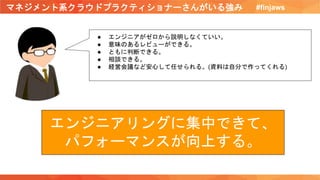 マネジメント系クラウドプラクティショナーさんがいる強み #finjaws
● エンジニアがゼロから説明しなくていい。
● 意味のあるレビューができる。
● ともに判断できる。
● 相談できる。
● 経営会議など安心して任せられる。(資料は自分で作ってくれる)
エンジニアリングに集中できて、
パフォーマンスが向上する。
 