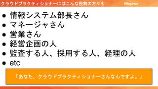 クラウドプラクティショナーにはこんな役割の方々も #finjaws
● 情報システム部長さん
● マネージャさん
● 営業さん
● 経営企画の人
● 監査する人、採用する人、経理の人
● etc
「あなた、クラウドプラクティショナーさんなんですよ。」
 