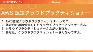 今日お話すること #finjaws
1. AWS認定クラウドプラクティショナーって？
2. 認定のための勉強をしたクラウドプラクティショナーさん。
3. クラウドプラクティショナーさんがいる強み。
4. あなた、クラウドプラクティショナーさんなんですよ。
 