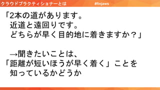 クラウドプラクティショナーとは #finjaws
「2本の道があります。
近道と遠回りです。
どちらが早く目的地に着きますか？」
→聞きたいことは、
「距離が短いほうが早く着く」ことを
知っているかどうか
 