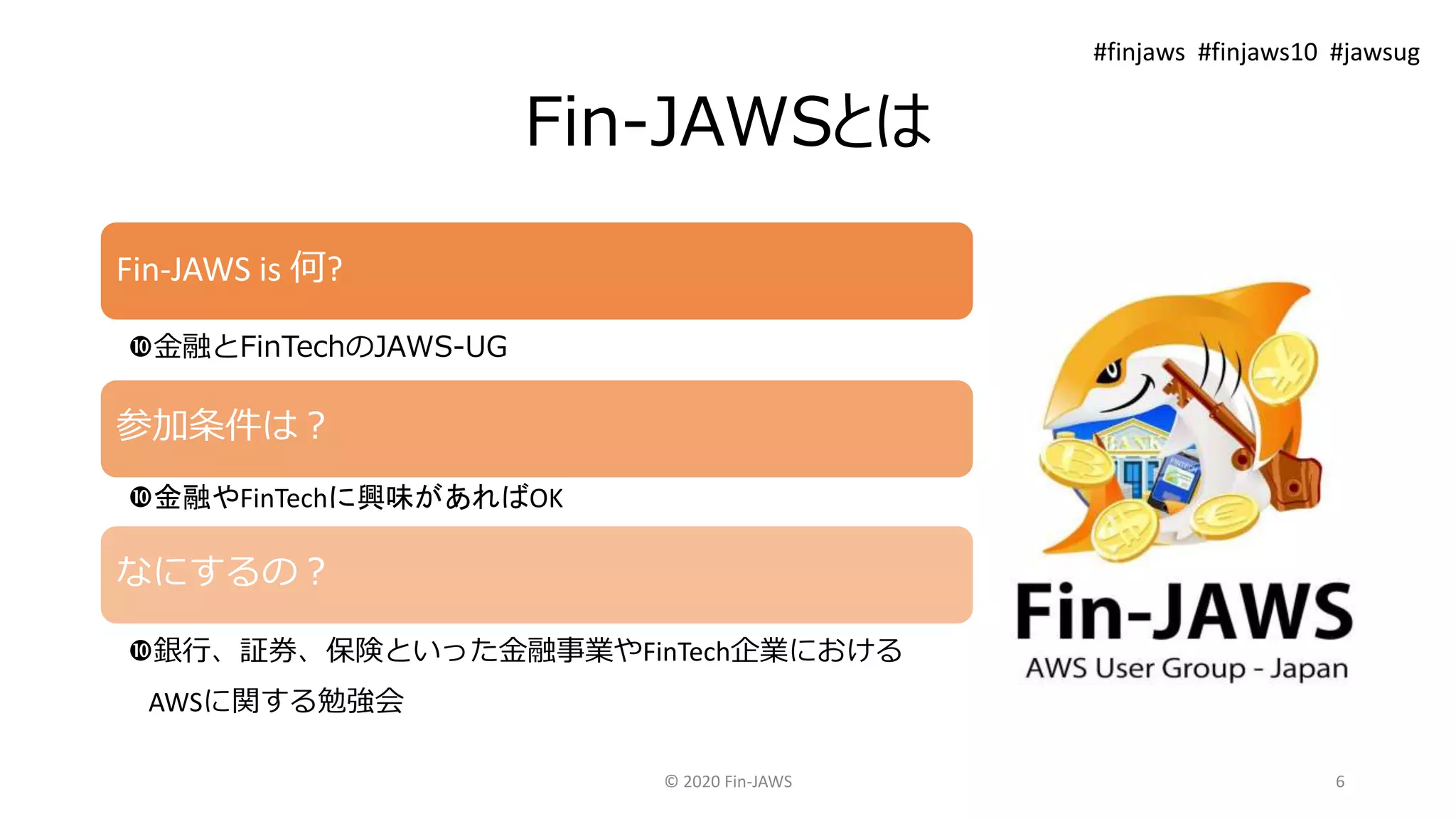 Fin-JAWSとは
Fin-JAWS is 何?
金融とFinTechのJAWS-UG
参加条件は？
金融やFinTechに興味があればOK
なにするの？
銀行、証券、保険といった金融事業やFinTech企業における
AWSに関する勉強会
© 2020 Fin-JAWS 6
#finjaws #finjaws10 #jawsug
 