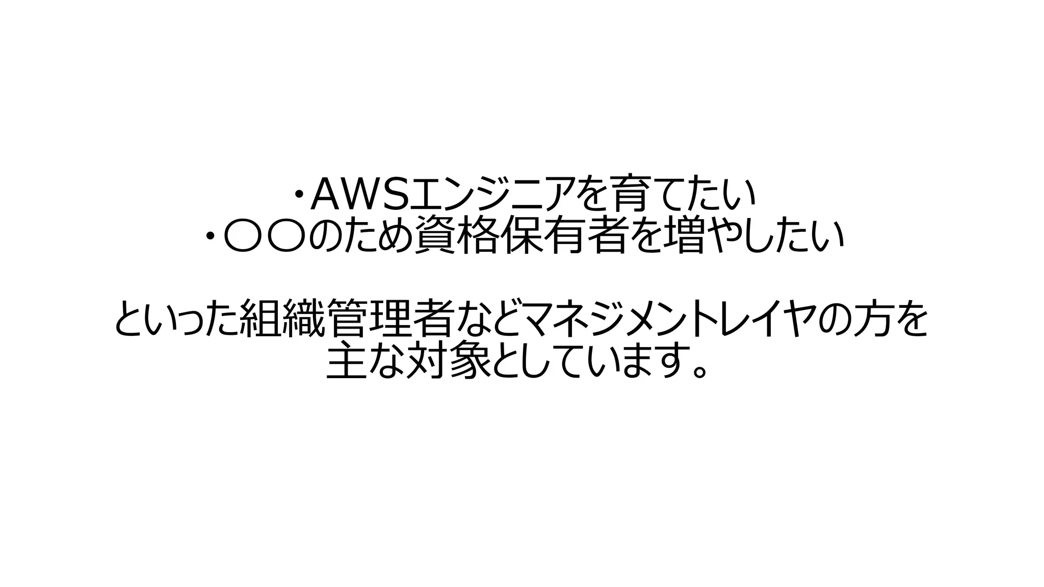・AWSエンジニアを育てたい
・〇〇のため資格保有者を増やしたい
といった組織管理者などマネジメントレイヤの方を
主な対象としています。
 