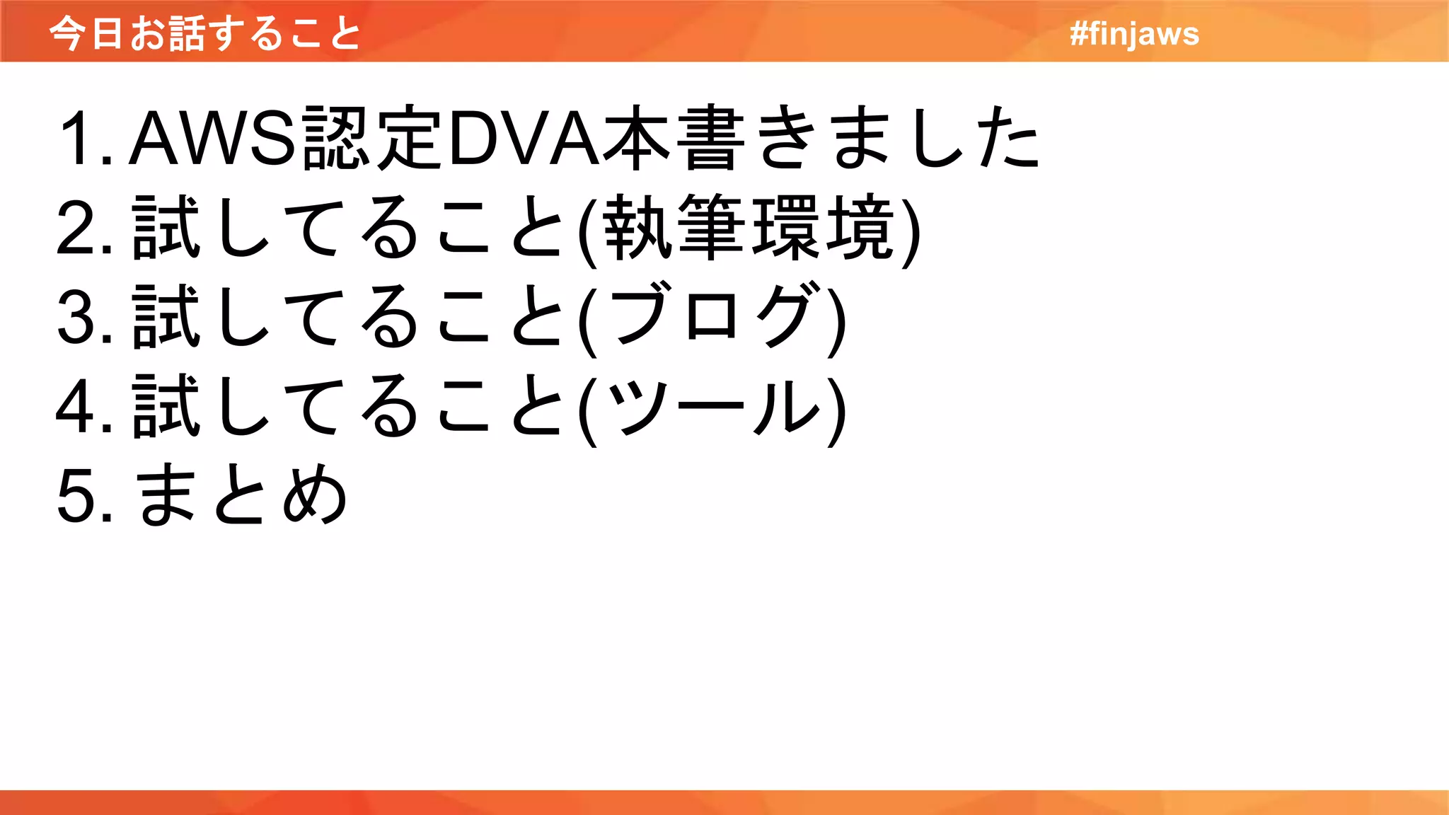 今日お話すること #finjaws
1. AWS認定DVA本書きました
2. 試してること(執筆環境)
3. 試してること(ブログ)
4. 試してること(ツール)
5. まとめ
 