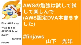 AWSの勉強は試して試
して楽しんで
(AWS認定DVA本書きま
した)
#finjaws
Fin-JAWS 第20回
〜Go to Fin-
JAWS School!
2021〜
2021/3/22
#finjaws 山下 光洋
 