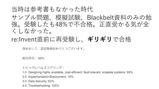 当時は参考書もなかった時代
サンプル問題、模擬試験、Blackbelt資料のみの勉
強。受験したも48%で不合格。正直受かる気が全
くしなかった。
re:Invent直前に再受験し、ギリギリで合格
 