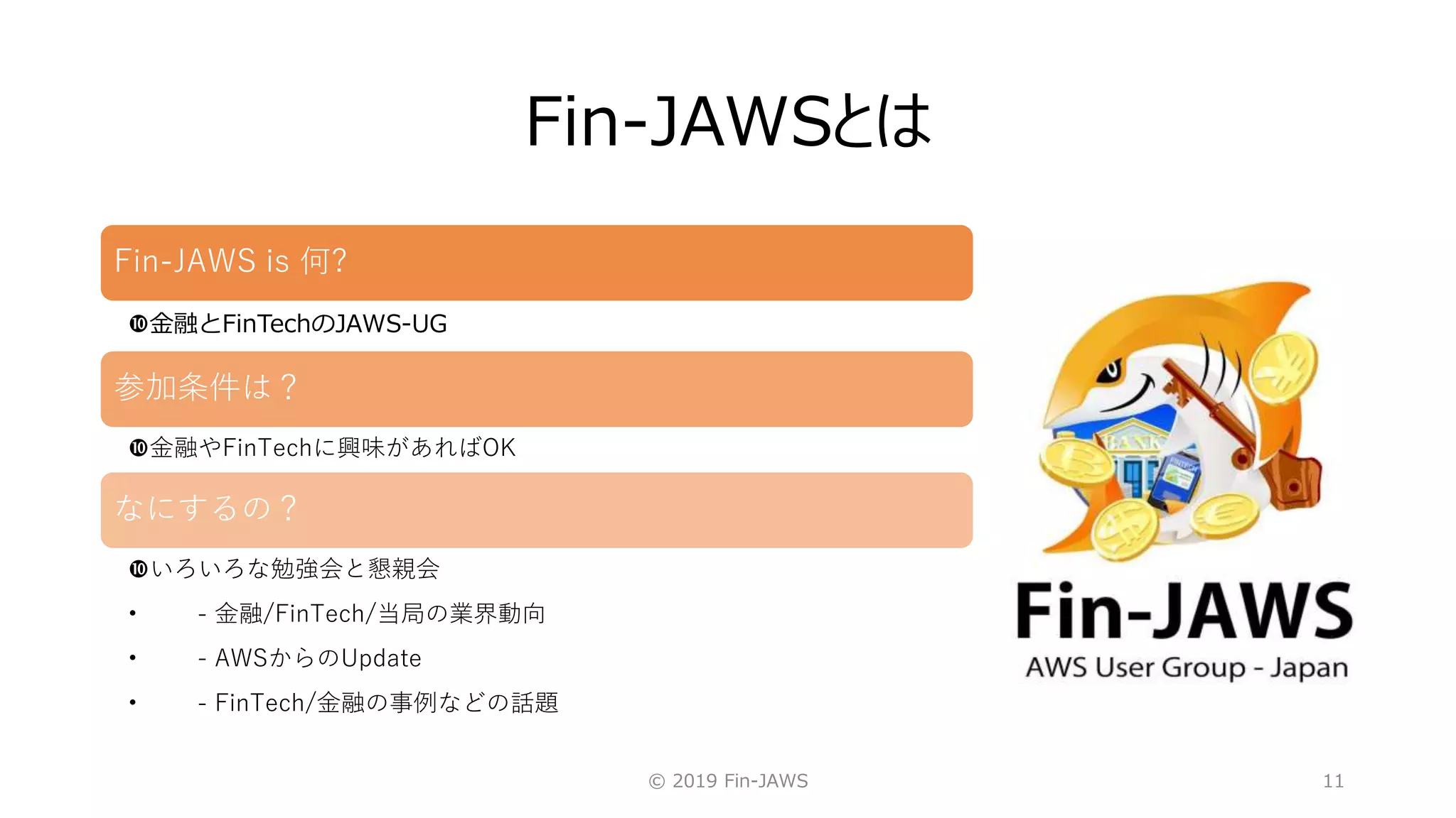 Fin-JAWSとは
© 2019 Fin-JAWS 11
Fin-JAWS is 何?
金融とFinTechのJAWS-UG
参加条件は？
金融やFinTechに興味があればOK
なにするの？
いろいろな勉強会と懇親会
• - 金融/FinTech/当局の業界動向
• - AWSからのUpdate
• - FinTech/金融の事例などの話題
 