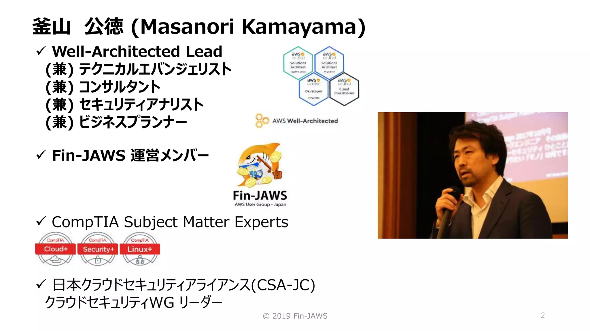 © 2019 Fin-JAWS 2
釜山 公徳 (Masanori Kamayama)
 Well-Architected Lead
(兼) テクニカルエバンジェリスト
(兼) コンサルタント
(兼) セキュリティアナリスト
(兼) ビジネスプランナー
 CompTIA Subject Matter Experts
 Fin-JAWS 運営メンバー
 日本クラウドセキュリティアライアンス(CSA-JC)
クラウドセキュリティWG リーダー
 