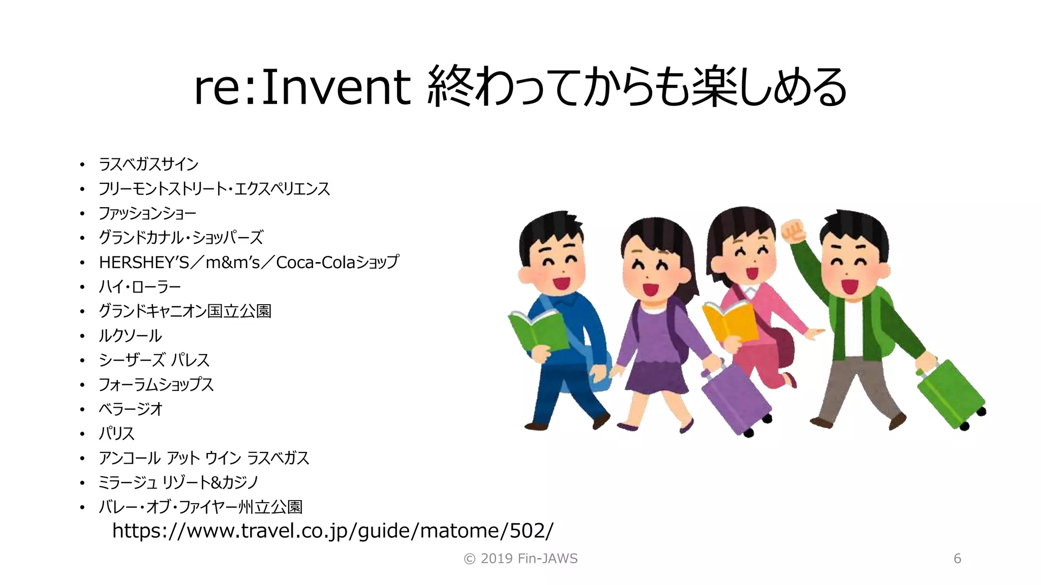 re:Invent 終わってからも楽しめる
© 2019 Fin-JAWS 6
• ラスベガスサイン
• フリーモントストリート・エクスペリエンス
• ファッションショー
• グランドカナル・ショッパーズ
• HERSHEY’S／m&m’s／Coca-Colaショップ
• ハイ・ローラー
• グランドキャニオン国立公園
• ルクソール
• シーザーズ パレス
• フォーラムショップス
• ベラージオ
• パリス
• アンコール アット ウイン ラスベガス
• ミラージュ リゾート&カジノ
• バレー・オブ・ファイヤー州立公園
https://www.travel.co.jp/guide/matome/502/
 