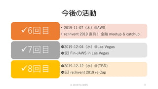 今後の活動
© 2019 Fin-JAWS 13
• 2019-11-07（木）@AWS
• re:Invent 2019 直前！ 金融 meetup & catchup6回目
2019-12-04（水）@Las Vegas
仮) Fin-JAWS in Las Vegas7回目
2019-12-12（水）@(TBD)
仮) re:Invent 2019 re:Cap8回目
 