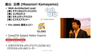 © 2019 Fin-JAWS 2
釜山 公徳 (Masanori Kamayama)
 Well-Architected Lead
(兼) テクニカルエバンジェリスト
(兼) コンサルタント
(兼) セキュリティアナリスト
(兼) ビジネスプランナー
 CompTIA Subject Matter Experts
 Fin-JAWS 運営メンバー
 日本クラウドセキュリティアライアンス(CSA-JC)
クラウドセキュリティWG リーダー
 