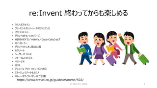 re:Invent 終わってからも楽しめる
© 2019 Fin-JAWS 6
• ラスベガスサイン
• フリーモントストリート・エクスペリエンス
• ファッションショー
• グランドカナル・ショッパーズ
• HERSHEY’S／m&m’s／Coca-Colaショップ
• ハイ・ローラー
• グランドキャニオン国立公園
• ルクソール
• シーザーズ パレス
• フォーラムショップス
• ベラージオ
• パリス
• アンコール アット ウイン ラスベガス
• ミラージュ リゾート&カジノ
• バレー・オブ・ファイヤー州立公園
https://www.travel.co.jp/guide/matome/502/
 
