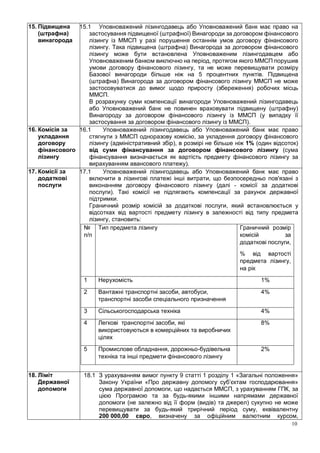 10
15. Підвищена
(штрафна)
винагорода
15.1 Уповноважений лізингодавець або Уповноважений банк має право на
застосування підвищеної (штрафної) Винагороди за договором фінансового
лізингу із ММСП у разі порушення останнім умов договору фінансового
лізингу. Така підвищена (штрафна) Винагорода за договором фінансового
лізингу може бути встановлена Уповноваженим лізингодавцем або
Уповноваженим банком виключно на період, протягом якого ММСП порушив
умови договору фінансового лізингу, та не може перевищувати розміру
Базової винагороди більше ніж на 5 процентних пунктів. Підвищена
(штрафна) Винагорода за договором фінансового лізингу ММСП не може
застосовуватися до вимог щодо приросту (збереження) робочих місць
ММСП.
В розрахунку суми компенсації винагороди Уповноважений лізингодавець
або Уповноважений банк не повинен враховувати підвищену (штрафну)
Винагороду за договором фінансового лізингу із ММСП (у випадку її
застосування за договором фінансового лізингу із ММСП).
16. Комісія за
укладання
договору
фінансового
лізингу
16.1 Уповноважений лізингодавець або Уповноважений банк має право
стягнути з ММСП одноразову комісію, за укладення договору фінансового
лізингу (адміністративний збір), в розмірі не більше ніж 1% (один відсоток)
від суми фінансування за договором фінансового лізингу (сума
фінансування визначається як вартість предмету фінансового лізингу за
вирахуванням авансового платежу).
17. Комісії за
додаткові
послуги
17.1 Уповноважений лізингодавець або Уповноважений банк має право
включити в лізингові платежі інші витрати, що безпосередньо пов'язані з
виконанням договору фінансового лізингу (далі - комісії за додаткові
послуги). Такі комісії не підлягають компенсації за рахунок державної
підтримки.
Граничний розмір комісій за додаткові послуги, який встановлюється у
відсотках від вартості предмету лізингу в залежності від типу предмета
лізингу, становить:
№
п/п
Тип предмета лізингу Граничний розмір
комісій за
додаткові послуги,
% від вартості
предмета лізингу,
на рік
1 Нерухомість 1%
2 Вантажні транспортні засоби, автобуси,
транспортні засоби спеціального призначення
4%
3 Сільськогосподарська техніка 4%
4 Легкові транспортні засоби, які
використовуються в комерційних та виробничих
цілях
8%
5 Промислове обладнання, дорожньо-будівельна
техніка та інші предмети фінансового лізингу
2%
18. Ліміт
Державної
допомоги
18.1 З урахуванням вимог пункту 9 статті 1 розділу 1 «Загальні положення»
Закону України «Про державну допомогу суб’єктам господарювання»
сума державної допомоги, що надається ММСП, з урахуванням ГПК, за
цією Програмою та за будь-якими іншими напрямами державної
допомоги (не залежно від її форм (видів) та джерел) сукупно не може
перевищувати за будь-який трирічний період суму, еквівалентну
200 000,00 євро, визначену за офіційним валютним курсом,
 