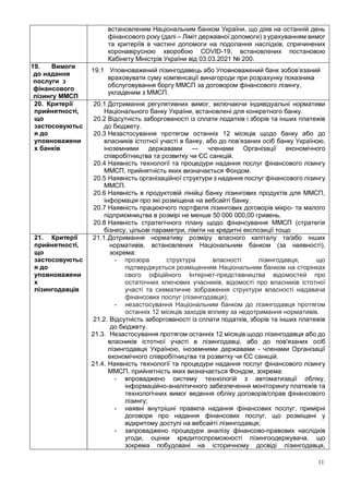 11
встановленим Національним банком України, що діяв на останній день
фінансового року (далі – Ліміт державної допомоги) з урахуванням вимог
та критеріїв в частині допомоги на подолання наслідків, спричинених
коронавірусною хворобою COVID-19, встановлених постановою
Кабінету Міністрів України від 03.03.2021 № 200.
19. Вимоги
до надання
послуги з
фінансового
лізингу ММСП
19.1 Уповноважений лізингодавець або Уповноважений банк зобов’язаний
враховувати суму компенсації винагороди при розрахунку показника
обслуговування боргу ММСП за договором фінансового лізингу,
укладеним з ММСП.
20. Критерії
прийнятності,
що
застосовуютьс
я до
уповноважени
х банків
20.1 Дотримання регулятивних вимог, включаючи індивідуальні нормативи
Національного банку України, встановлені для конкретного банку.
20.2 Відсутність заборгованості із сплати податків і зборів та інших платежів
до бюджету.
20.3 Незастосування протягом останніх 12 місяців щодо банку або до
власників істотної участі в банку, або до пов’язаних осіб банку Україною,
іноземними державами — членами Організації економічного
співробітництва та розвитку чи ЄС санкцій.
20.4 Наявність технології та процедури надання послуг фінансового лізингу
ММСП, прийнятність яких визначається Фондом.
20.5 Наявність організаційної структури з надання послуг фінансового лізингу
ММСП.
20.6 Наявність в продуктовій лінійці банку лізингових продуктів для ММСП,
інформація про які розміщена на вебсайті банку.
20.7 Наявність працюючого портфеля лізингових договорів мікро- та малого
підприємництва в розмірі не менше 50 000 000,00 гривень.
20.8 Наявність стратегічного плану щодо фінансування ММСП (стратегія
бізнесу, цільові параметри, ліміти на кредитні експозиції тощо
21. Критерії
прийнятності,
що
застосовуютьс
я до
уповноважени
х
лізингодавців
21.1.Дотримання нормативу розміру власного капіталу та/або інших
нормативів, встановлених Національним банком (за наявності),
зокрема:
- прозора структура власності лізингодавця, що
підтверджується розміщенням Національним банком на сторінках
свого офіційного Інтернет-представництва відомостей про
остаточних ключових учасників, відомості про власників істотної
участі та схематичне зображення структури власності надавача
фінансових послуг (лізингодавця);
- незастосування Національним банком до лізингодавця протягом
останніх 12 місяців заходів впливу за недотримання нормативів.
21.2. Відсутність заборгованості із сплати податків, зборів та інших платежів
до бюджету.
21.3. Незастосування протягом останніх 12 місяців щодо лізингодавця або до
власників істотної участі в лізингодавці, або до пов'язаних осіб
лізингодавця Україною, іноземними державами - членами Організації
економічного співробітництва та розвитку чи ЄС санкцій.
21.4. Наявність технології та процедури надання послуг фінансового лізингу
ММСП, прийнятність яких визначається Фондом, зокрема:
- впроваджено систему технологій з автоматизації обліку,
інформаційно-аналітичного забезпечення моніторингу платежів та
технологічних вимог ведення обліку договорів/справ фінансового
лізингу;
- наявні внутрішні правила надання фінансових послуг, примірні
договори про надання фінансових послуг, що розміщені у
відкритому доступі на вебсайті лізингодавця;
- запроваджено процедури аналізу фінансово-правових наслідків
угоди, оцінки кредитоспроможності лізингоодержувача, що
зокрема побудовані на історичному досвіді лізингодавця,
 
