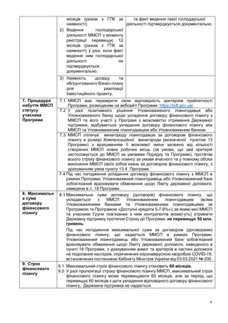 4
місяців (разом з ГПК за
наявності).
2) Ведення господарської
діяльності ММСП з моменту
реєстрації перевищує 12
місяців (разом з ГПК за
наявності) у разі, коли факт
ведення ним господарської
діяльності не
підтверджується
документально.
та факт ведення такої господарської
діяльності підтверджується документально.
3) Наявність досвіду та
обґрунтованого бізнес-плану
для реалізації
Інвестиційного проекту.
7. Процедура
набуття ММСП
статусу
учасника
Програми
7.1 ММСП має перевірити свою відповідність критеріям прийнятності
Програми, розміщеним на вебсайті Програми: https://bdf.gov.ua/.
7.2 У разі позитивного рішення Уповноваженого лізингодавця або
Уповноваженого банку щодо укладення договору фінансового лізингу з
ММСП та його участі у Програмі з можливістю отримання Державної
підтримки, відбувається укладання договору фінансового лізингу між
ММСП та Уповноваженим лізингодавцем або Уповноваженим банком.
7.3 ММСП сплачує винагороду лізингодавцю за договором фінансового
лізингу в розмірі Компенсаційної винагороди (визначеної пунктом 13
Програми) з врахуванням її можливої зміни залежно від кількості
створених ММСП нових робочих місць (за умови, що цей критерій
застосовується до ММСП за умовами Порядку та Програми), протягом
всього строку фінансового лізингу за умови вчасного та у повному обсязі
виконання ММСП своїх зобов’язань за договором фінансового лізингу, з
урахуванням умов пункту 13.4. Програми.
7.4 Під час погодження укладення договору фінансового лізингу з ММСП в
рамках Програми, Уповноважений лізингодавець або Уповноважений банк
зобов’язаний враховувати обмеження щодо Ліміту державної допомоги,
наведене в п. 18 Програми.
8. Максимальн
а сума
договору
фінансового
лізингу
8.1 Максимальна сума договору (договорів) фінансового лізингу, що
укладається з ММСП Уповноваженим лізингодавцем (всіма
Уповноваженими банками та Уповноваженими лізингодавцями за
Програмою та Програмою «Доступні кредити 5-7-9%»), за яким(-ми) ММСП
та учасники Групи пов’язаних з ним контрагентів може(-уть) отримати
Державну підтримку протягом Строку дії Програми, не перевищує 50 млн.
гривень.
Під час погодження максимальної суми за договором (договорами)
фінансового лізингу, що надається ММСП в рамках Програми,
Уповноважений лізингодавець або Уповноважений банк зобов’язаний
враховувати обмеження щодо Ліміту державної допомоги, наведеного в
пункті 18 Програми, з урахуванням вимог та критеріїв в частині допомоги
на подолання наслідків, спричинених коронавірусною хворобою COVID-19,
встановлених постановою Кабінету Міністрів України від 03.03.2021 № 200.
9. Строк
фінансового
лізингу
9.1 Максимальний строк фінансового лізингу становить 60 місяців.
9.2 У разі пролонгації строку фінансового лізингу ММСП, максимальний строк
фінансового лізингу може перевищувати 60 місяців, але за період, що
перевищує 60 місяців з дати укладення відповідного договору фінансового
лізингу, Державна підтримка не надається.
 