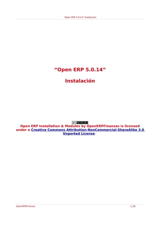 “Open ERP 5.0.14” Instalación




                   “Open ERP 5.0.14”

                         Instalación




  Open ERP Installation & Modules by OpenERPFinanzas is licensed
under a Creative Commons Attribution-NonCommercial-ShareAlike 3.0
                         Unported License.




OpenERPFinanzas                                           1_65
 