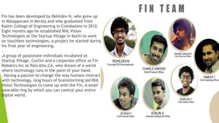 Fin has been developed by Rohildev N, who grew up 
in Malappuram in Kerala and who graduated from 
Kathir College of Engineering in Coimbatore in 2012. 
Eight months ago he established RHL Vision 
Technologies at the Startup Village in Kochi to work 
on touchless technologies, a project he started during 
his final year of engineering. 
. 
A group of passionate individuals incubated at 
Startup Village, Cochin and a corporate office as Fin 
Robotics,Inc at Palo Alto,CA, who dream of a world 
where technology runs in the palm of your hand. 
 Having a passion to change the way humans interact 
with technology, long hours of brainstorming led RHL 
Vision Technologies to come up with the Fin, A small 
wearable ring by which you can control your entire 
digital world. 
 