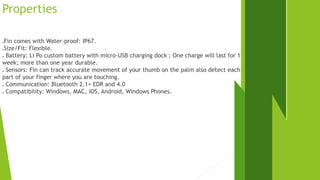 Properties 
Fin comes with Water-proof: IP67. 
Size/Fit: Flexible. 
 Battery: Li Po custom battery with micro-USB charging dock ; One charge will last for 1 
week; more than one year durable. 
 Sensors: Fin can track accurate movement of your thumb on the palm also detect each 
part of your finger where you are touching. 
 Communication: Bluetooth 2.1+ EDR and 4.0 
 Compatibility: Windows, MAC, iOS, Android, Windows Phones. 
 