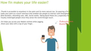 How fin makes your life easier? 
Thumb is accessible to anywhere in the palm and its more natural too. So wearing a Fin will 
make your palm as a touch interface that enables the people to interact with Smartphones 
[Dial Numbers, Attending calls, SMS, Social media, Taking Quick Notes etc.] especially for 
visually challenged people since they sense the world through touch. 
Fin helps you access your Mobile utilities while jogging. 
Share your data with a tap of your finger. 
 
