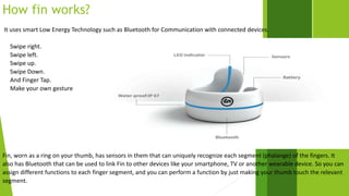 How fin works? 
It uses smart Low Energy Technology such as Bluetooth for Communication with connected devices. 
Swipe right. 
Swipe left. 
Swipe up. 
Swipe Down. 
And Finger Tap. 
Make your own gesture 
Fin, worn as a ring on your thumb, has sensors in them that can uniquely recognize each segment (phalange) of the fingers. It 
also has Bluetooth that can be used to link Fin to other devices like your smartphone, TV or another wearable device. So you can 
assign different functions to each finger segment, and you can perform a function by just making your thumb touch the relevant 
segment. 
 
