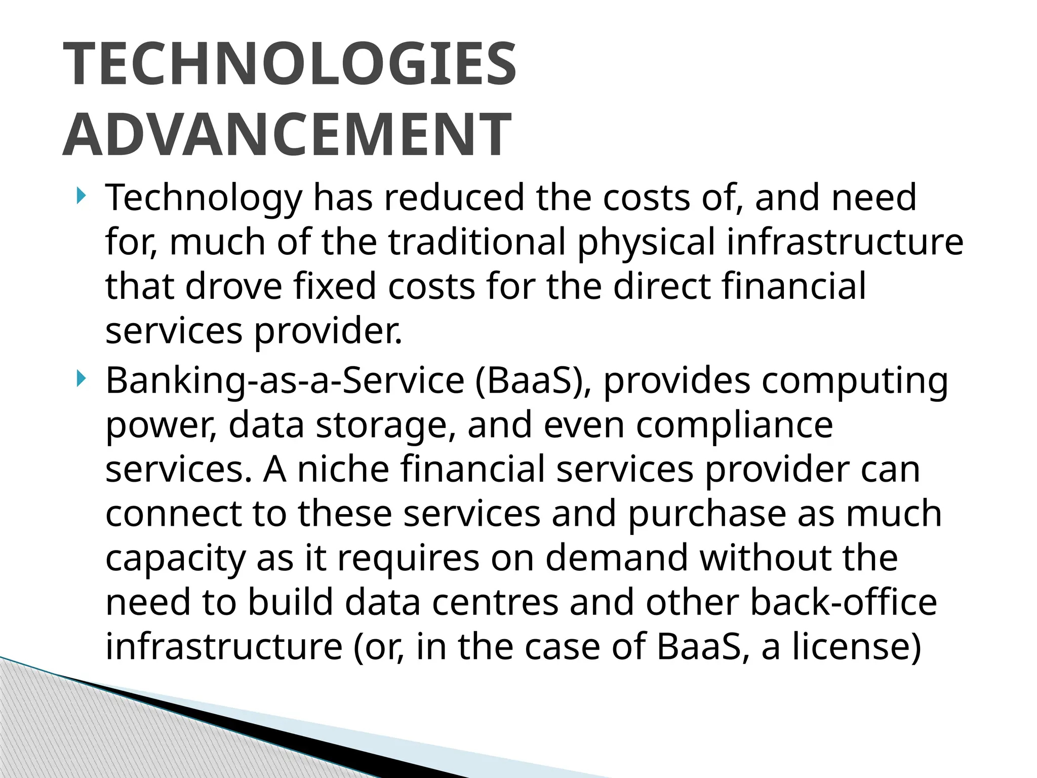  Technology has reduced the costs of, and need
for, much of the traditional physical infrastructure
that drove fixed costs for the direct financial
services provider.
 Banking-as-a-Service (BaaS), provides computing
power, data storage, and even compliance
services. A niche financial services provider can
connect to these services and purchase as much
capacity as it requires on demand without the
need to build data centres and other back-office
infrastructure (or, in the case of BaaS, a license)
TECHNOLOGIES
ADVANCEMENT
 