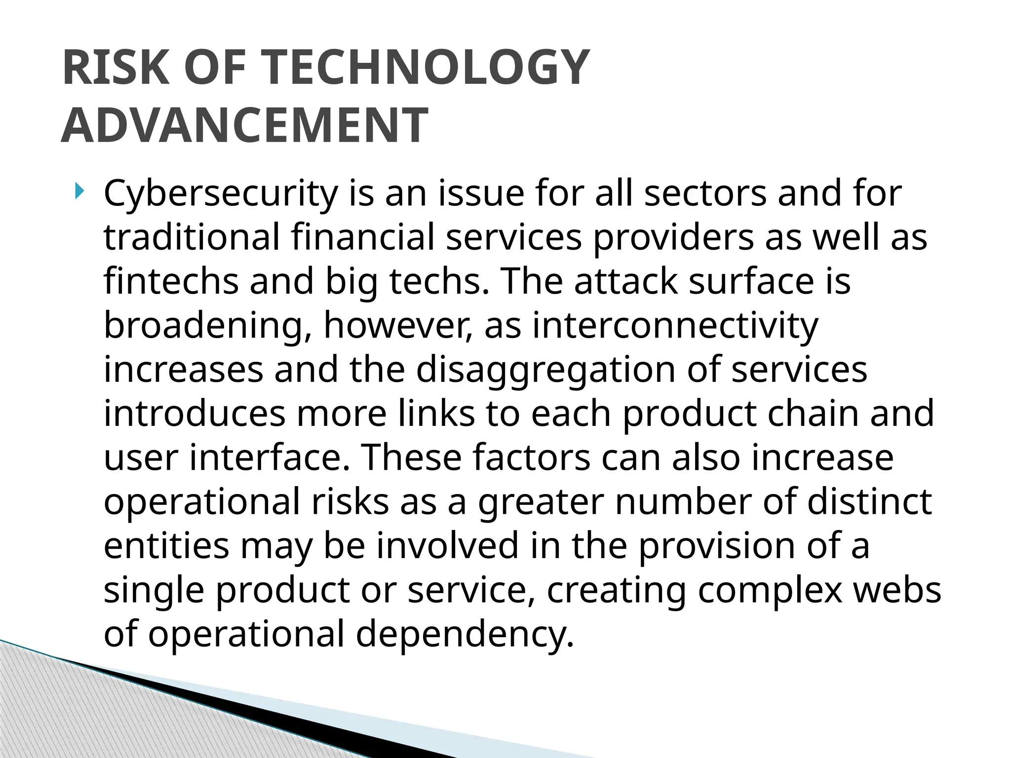  Cybersecurity is an issue for all sectors and for
traditional financial services providers as well as
fintechs and big techs. The attack surface is
broadening, however, as interconnectivity
increases and the disaggregation of services
introduces more links to each product chain and
user interface. These factors can also increase
operational risks as a greater number of distinct
entities may be involved in the provision of a
single product or service, creating complex webs
of operational dependency.
RISK OF TECHNOLOGY
ADVANCEMENT
 