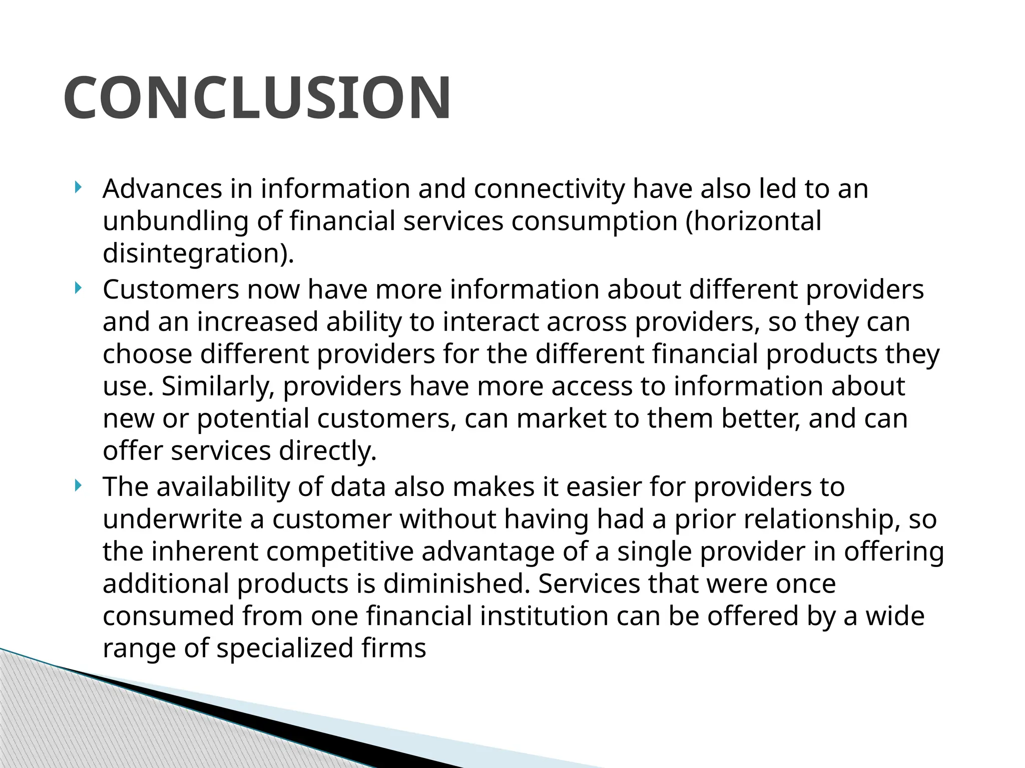  Advances in information and connectivity have also led to an
unbundling of financial services consumption (horizontal
disintegration).
 Customers now have more information about different providers
and an increased ability to interact across providers, so they can
choose different providers for the different financial products they
use. Similarly, providers have more access to information about
new or potential customers, can market to them better, and can
offer services directly.
 The availability of data also makes it easier for providers to
underwrite a customer without having had a prior relationship, so
the inherent competitive advantage of a single provider in offering
additional products is diminished. Services that were once
consumed from one financial institution can be offered by a wide
range of specialized firms
CONCLUSION
 