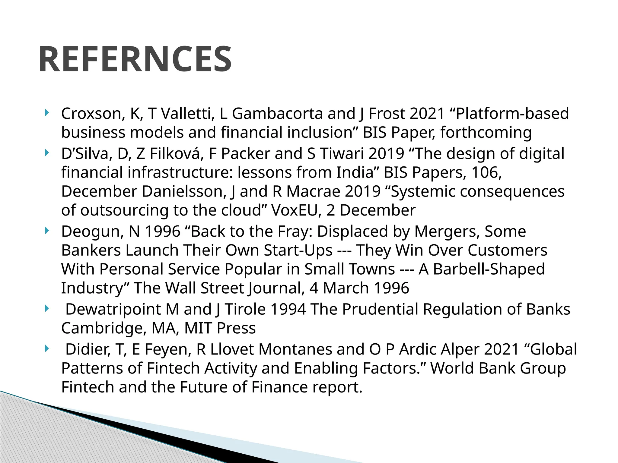  Croxson, K, T Valletti, L Gambacorta and J Frost 2021 “Platform-based
business models and financial inclusion” BIS Paper, forthcoming
 D’Silva, D, Z Filková, F Packer and S Tiwari 2019 “The design of digital
financial infrastructure: lessons from India” BIS Papers, 106,
December Danielsson, J and R Macrae 2019 “Systemic consequences
of outsourcing to the cloud” VoxEU, 2 December
 Deogun, N 1996 “Back to the Fray: Displaced by Mergers, Some
Bankers Launch Their Own Start-Ups --- They Win Over Customers
With Personal Service Popular in Small Towns --- A Barbell-Shaped
Industry” The Wall Street Journal, 4 March 1996
 Dewatripoint M and J Tirole 1994 The Prudential Regulation of Banks
Cambridge, MA, MIT Press
 Didier, T, E Feyen, R Llovet Montanes and O P Ardic Alper 2021 “Global
Patterns of Fintech Activity and Enabling Factors.” World Bank Group
Fintech and the Future of Finance report.
REFERNCES
 
